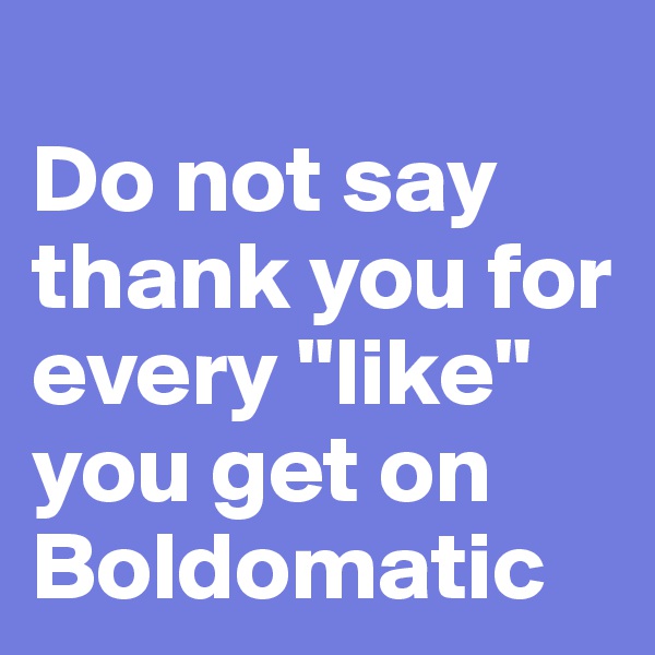 
Do not say thank you for every "like" you get on Boldomatic