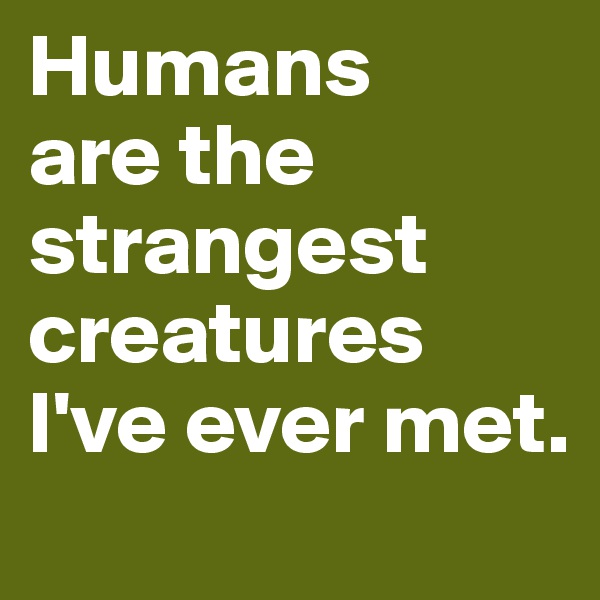 Humans 
are the strangest creatures I've ever met.