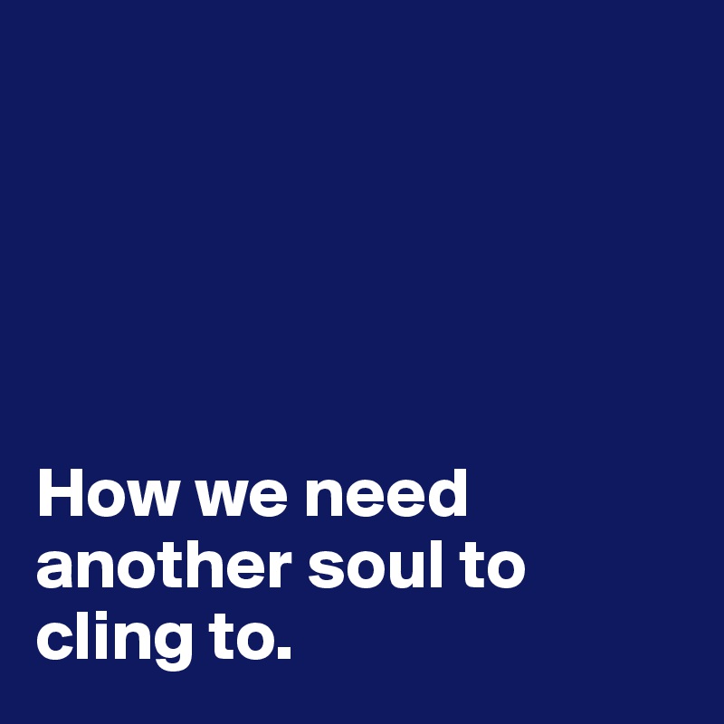 



 

How we need another soul to cling to.