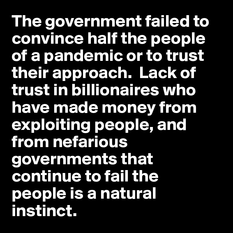 The government failed to convince half the people of a pandemic or to trust their approach.  Lack of trust in billionaires who have made money from exploiting people, and from nefarious governments that continue to fail the 
people is a natural 
instinct. 