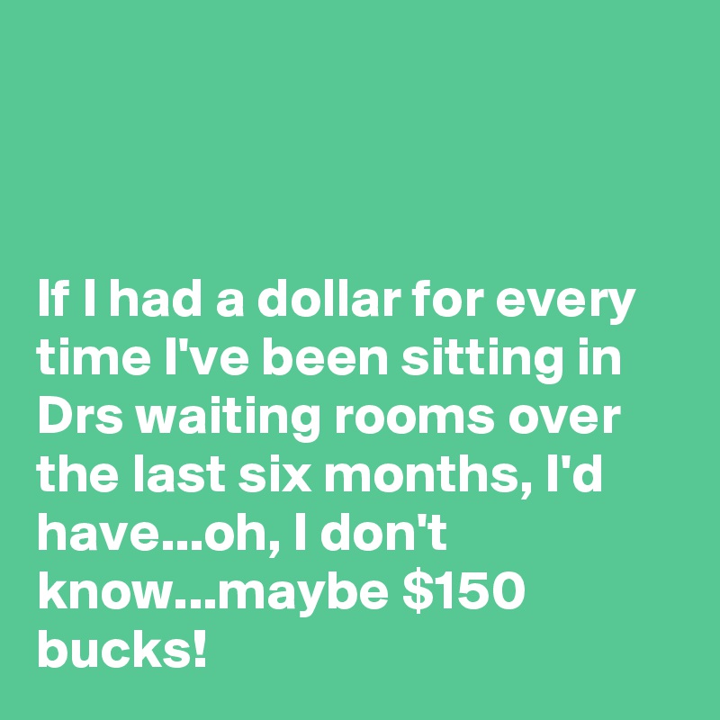 



If I had a dollar for every time I've been sitting in Drs waiting rooms over the last six months, I'd have...oh, I don't know...maybe $150 bucks!