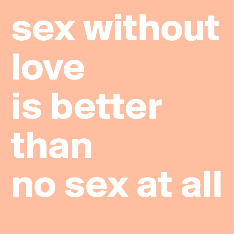 sex without 
love
is better than 
no sex at all 