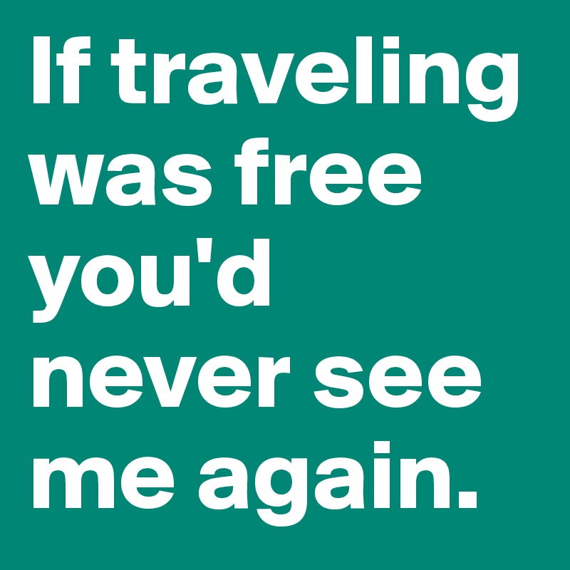 If traveling was free you'd never see me again.