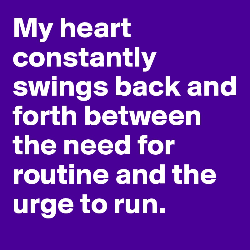 My heart constantly swings back and forth between the need for routine and the urge to run.