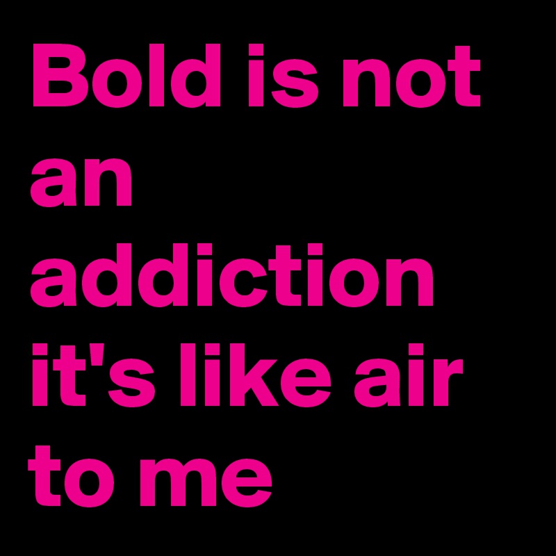Bold is not an addiction it's like air to me