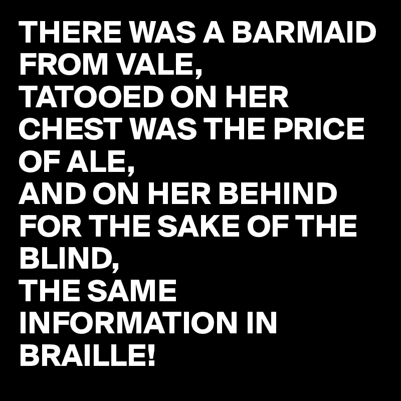 THERE WAS A BARMAID FROM VALE,
TATOOED ON HER CHEST WAS THE PRICE OF ALE,
AND ON HER BEHIND FOR THE SAKE OF THE BLIND,
THE SAME INFORMATION IN BRAILLE! 