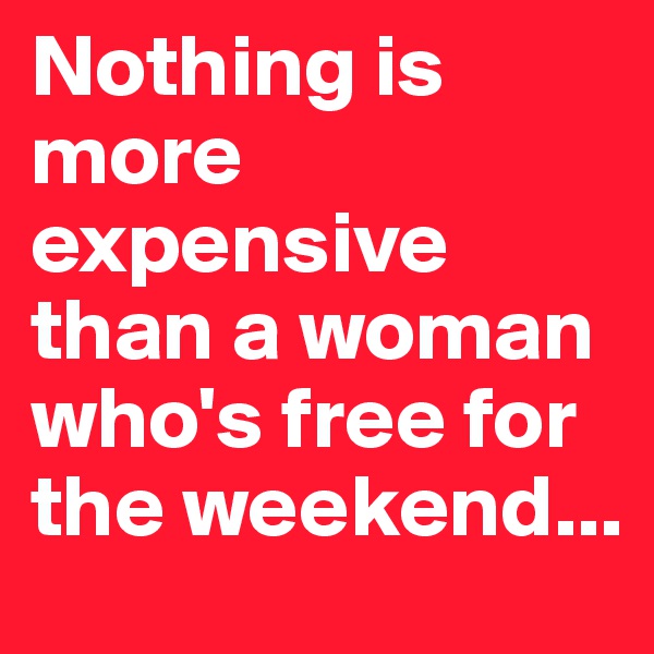 Nothing is more expensive than a woman who's free for the weekend...