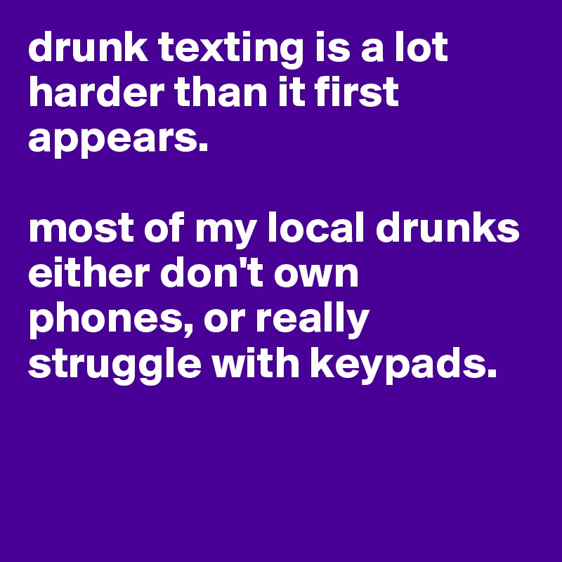 drunk texting is a lot harder than it first appears.

most of my local drunks either don't own phones, or really struggle with keypads. 


