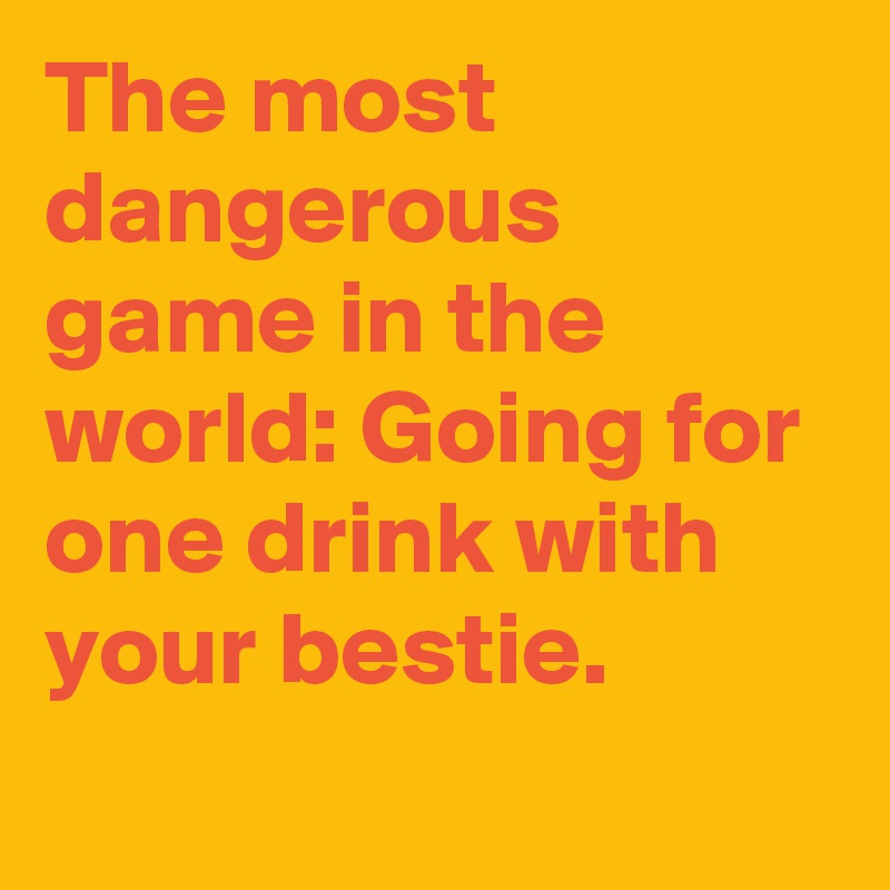 The most dangerous game in the world: Going for one drink with your bestie.