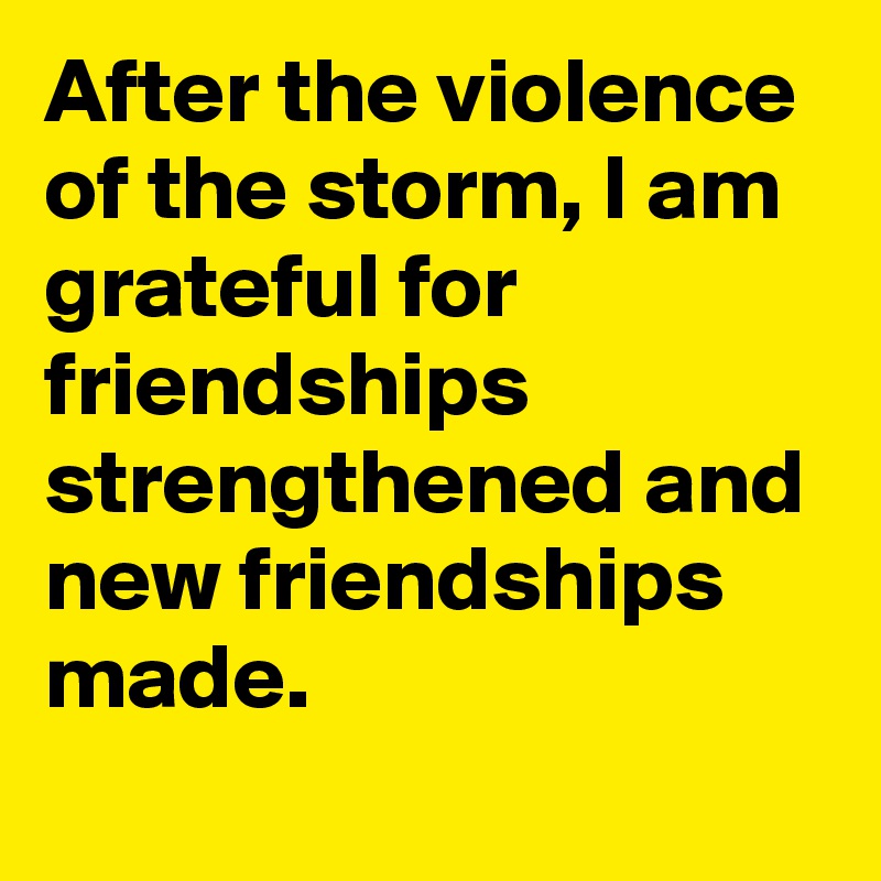 After the violence of the storm, I am grateful for friendships strengthened and new friendships made.