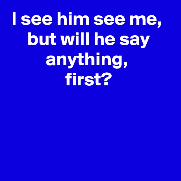 I see him see me, 
but will he say anything, 
first?



