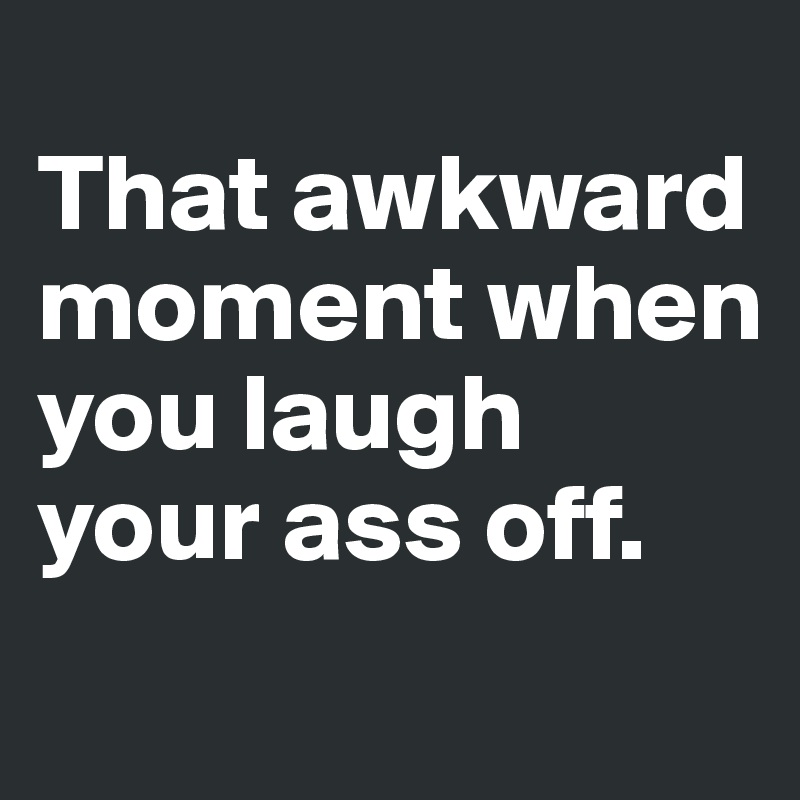 
That awkward moment when you laugh your ass off. 

