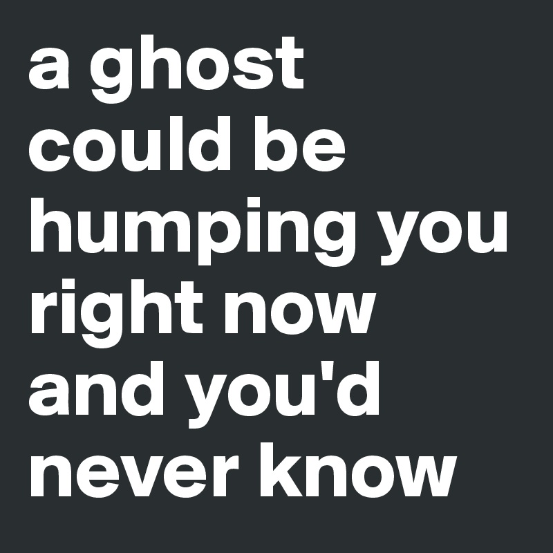 a ghost could be humping you right now and you'd never know