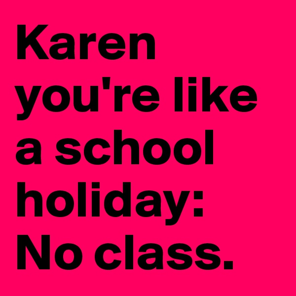 Karen you're like a school holiday: No class.