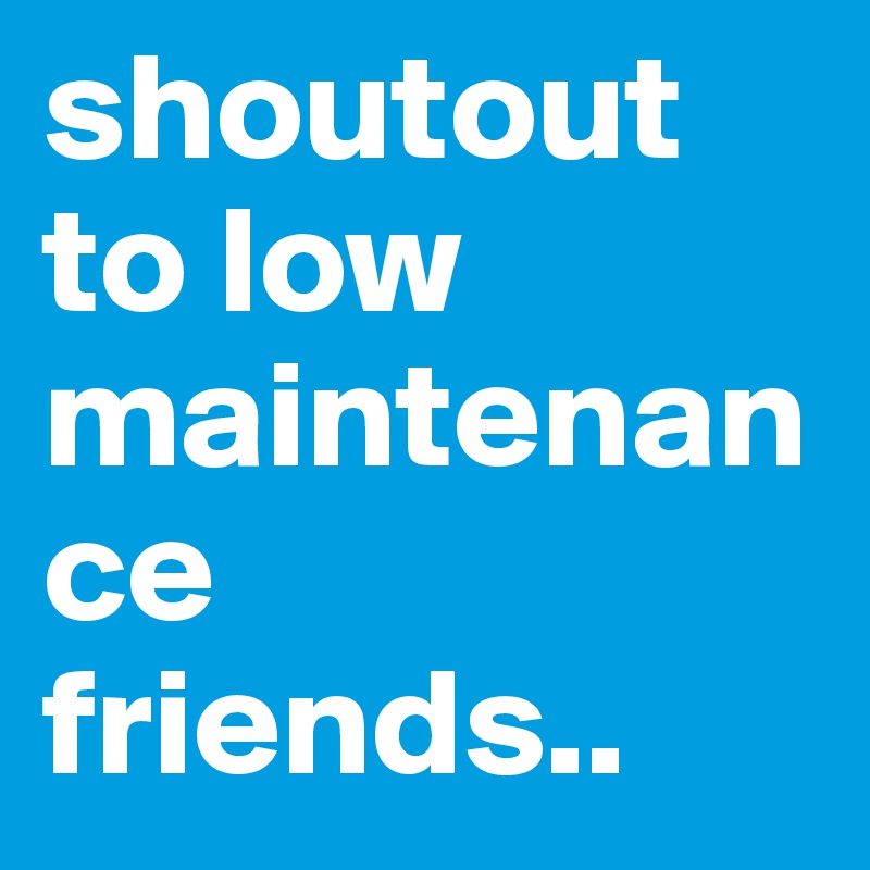 shoutout to low maintenance friends..