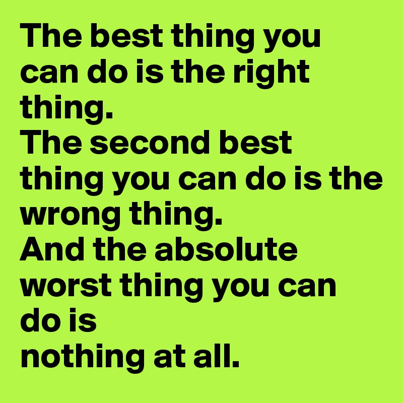The best thing you can do is the right thing.
The second best thing you can do is the wrong thing.
And the absolute worst thing you can do is
nothing at all.