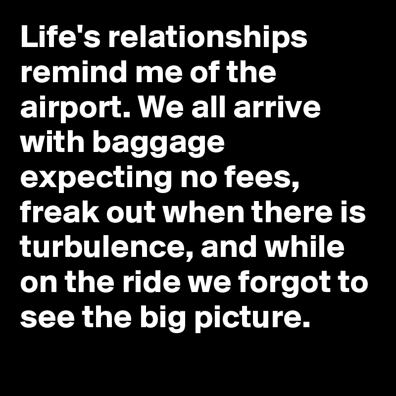 Life's relationships remind me of the airport. We all arrive with baggage expecting no fees, freak out when there is turbulence, and while on the ride we forgot to see the big picture. 