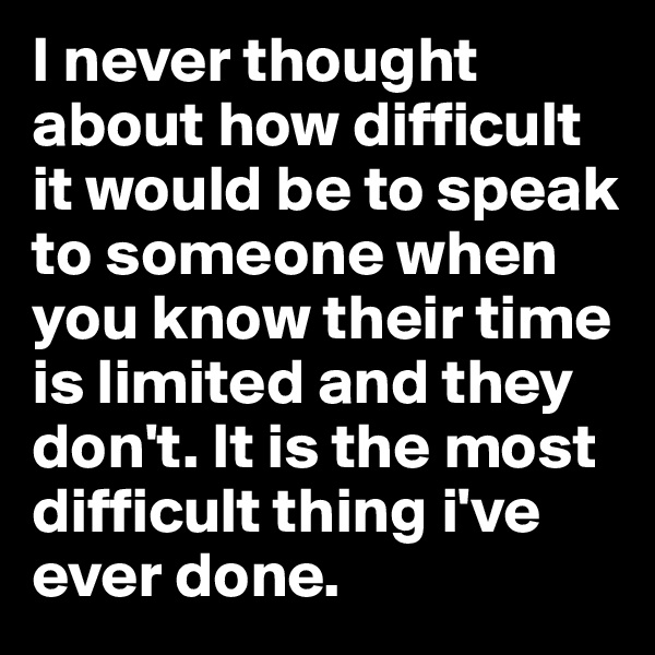 I never thought about how difficult it would be to speak to someone when you know their time is limited and they don't. It is the most difficult thing i've ever done.