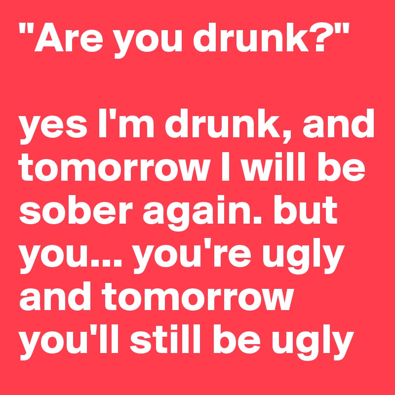 "Are you drunk?"

yes I'm drunk, and tomorrow I will be sober again. but you... you're ugly and tomorrow you'll still be ugly