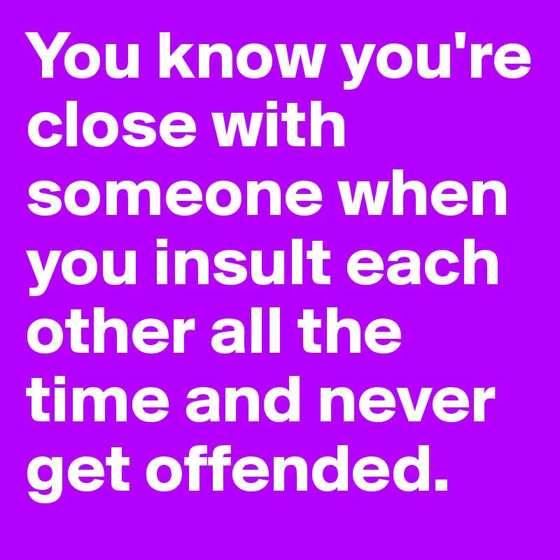 You know you're close with someone when you insult each other all the time and never get offended. 