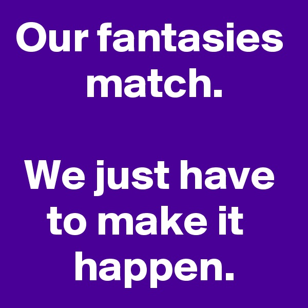 Our fantasies
 match.

We just have to make it 
 happen.