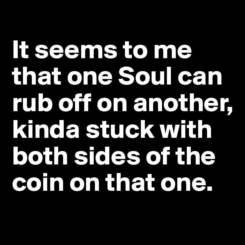 
It seems to me that one Soul can rub off on another, kinda stuck with both sides of the coin on that one.
