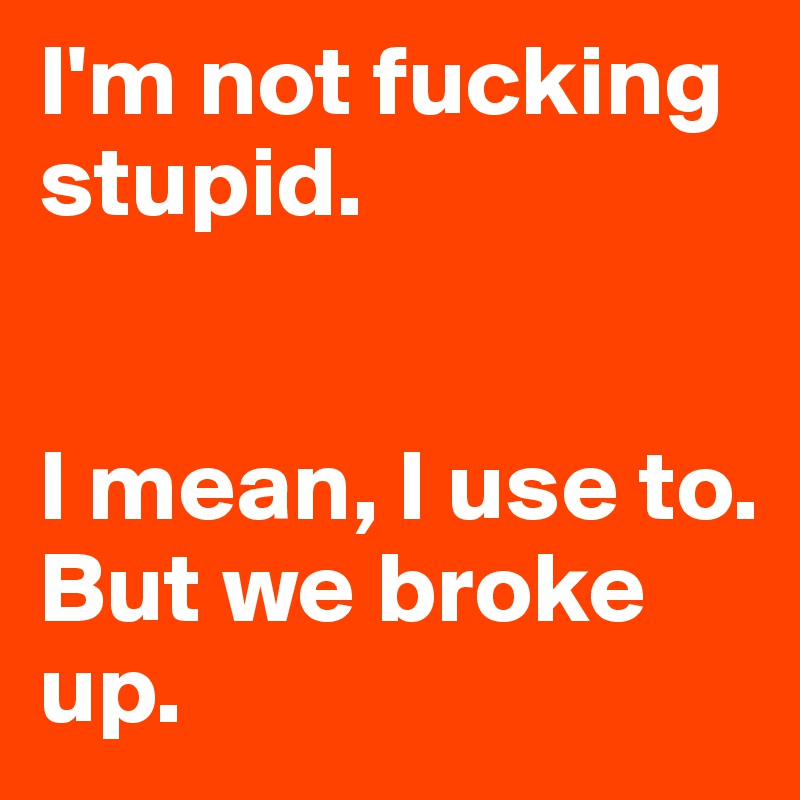 I'm not fucking stupid. 


I mean, I use to. But we broke up. 