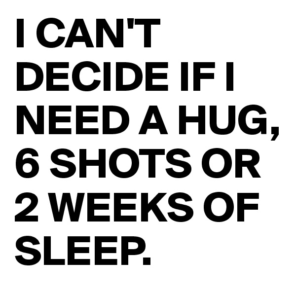 I CAN'T DECIDE IF I NEED A HUG, 6 SHOTS OR 2 WEEKS OF SLEEP.