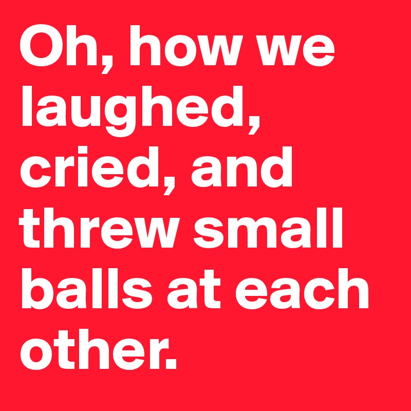 Oh, how we laughed, cried, and threw small balls at each other. 