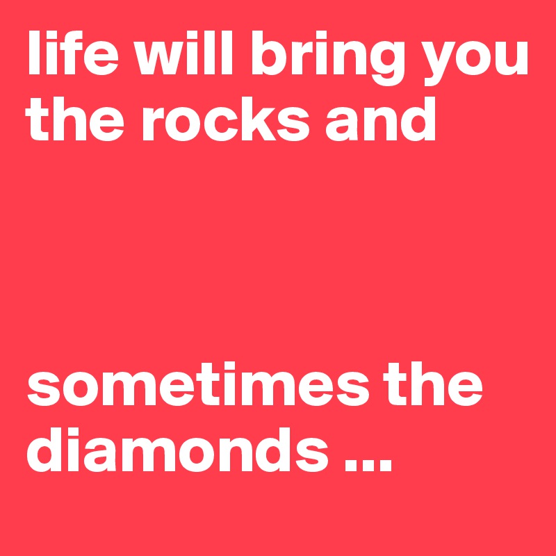 life will bring you the rocks and 



sometimes the diamonds ...