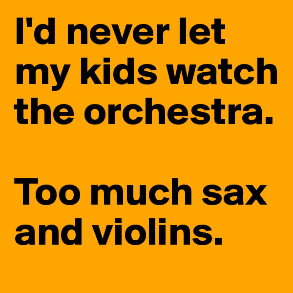 I'd never let my kids watch the orchestra.

Too much sax and violins. 