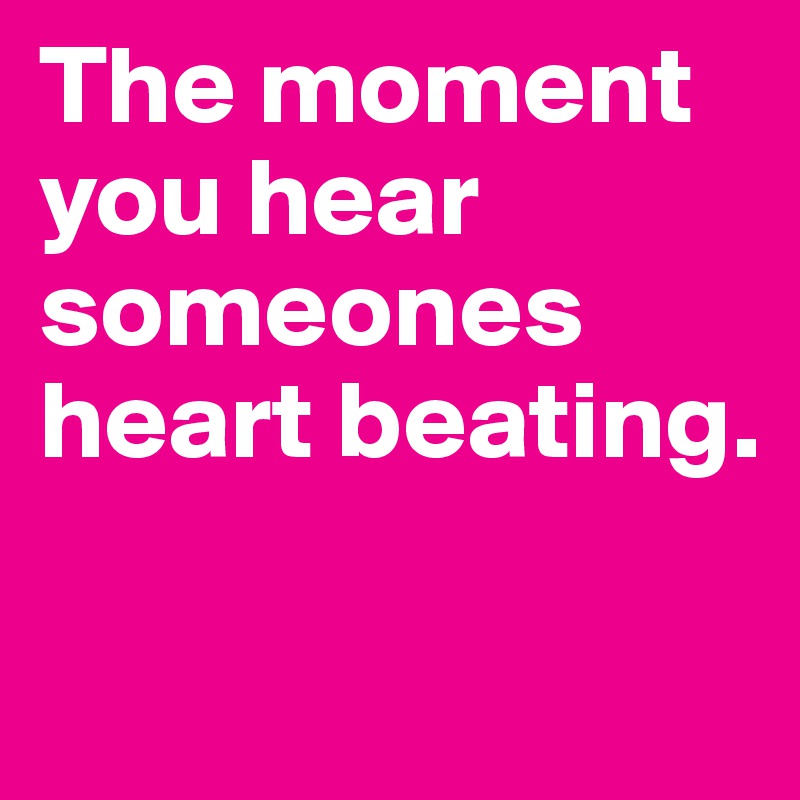The moment you hear someones heart beating.

