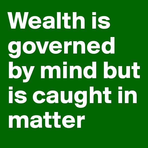 Wealth is governed by mind but is caught in matter