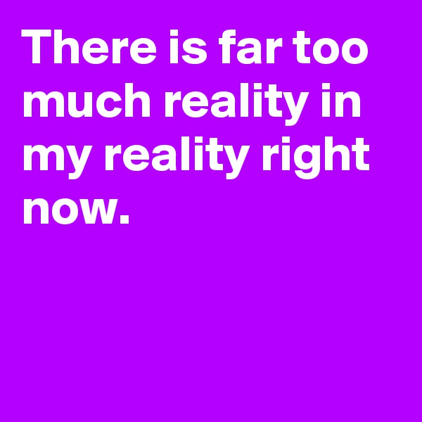 There is far too much reality in my reality right now.


