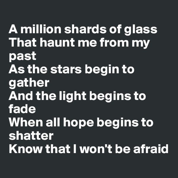 
A million shards of glass
That haunt me from my past
As the stars begin to gather
And the light begins to fade
When all hope begins to shatter
Know that I won't be afraid