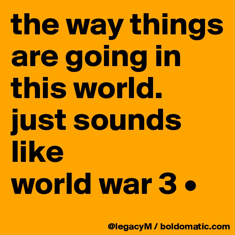 the way things are going in this world. 
just sounds like 
world war 3 •