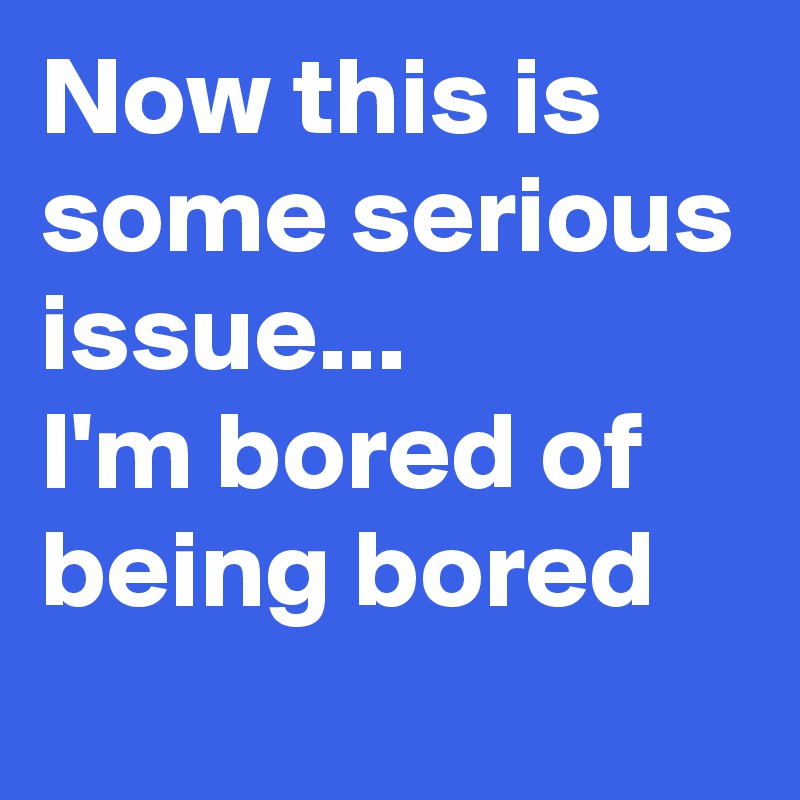 Now this is some serious issue...
I'm bored of being bored