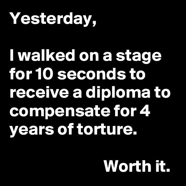 Yesterday,

I walked on a stage for 10 seconds to receive a diploma to compensate for 4 years of torture.

                           Worth it. 