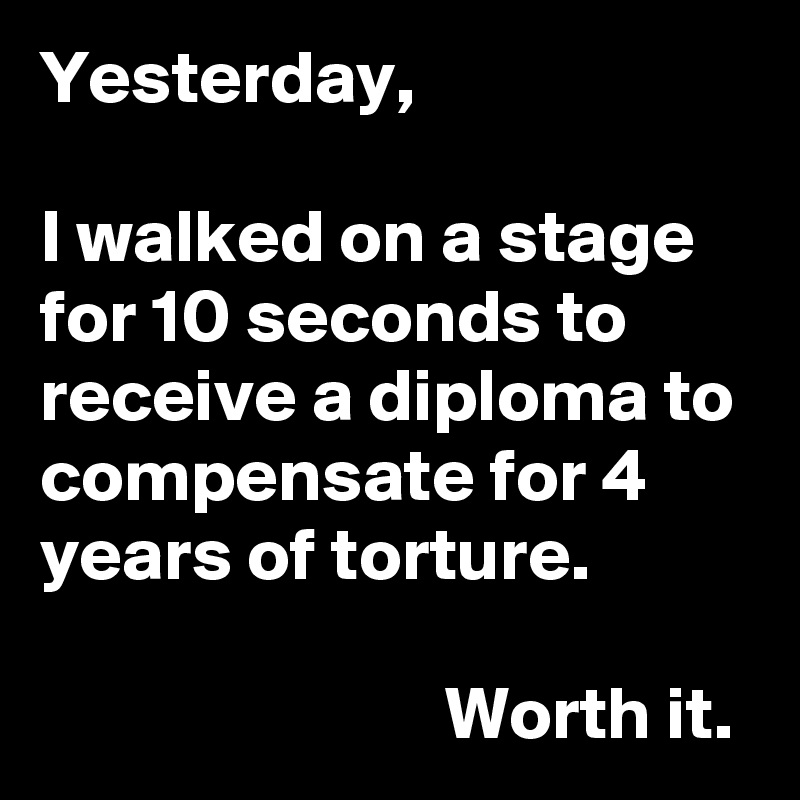 Yesterday,

I walked on a stage for 10 seconds to receive a diploma to compensate for 4 years of torture.

                           Worth it. 