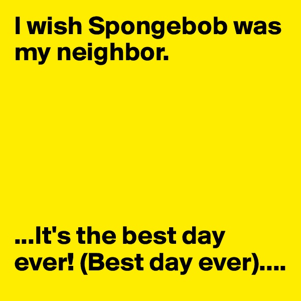 I wish Spongebob was my neighbor.






...It's the best day ever! (Best day ever)....