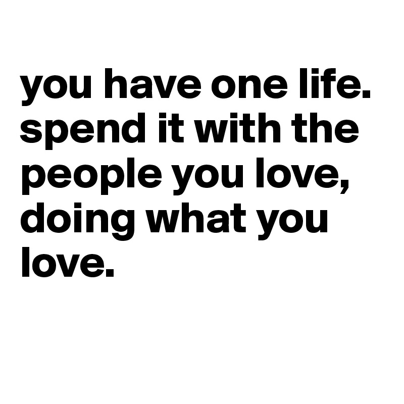 
you have one life. spend it with the people you love, doing what you love.

