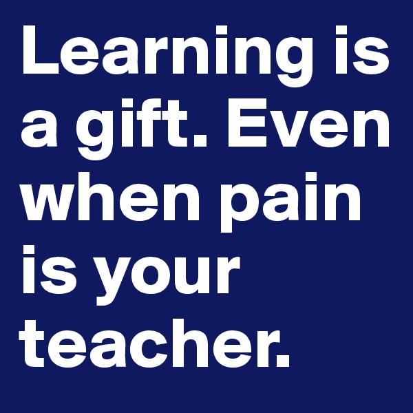 Learning is a gift. Even when pain is your teacher.