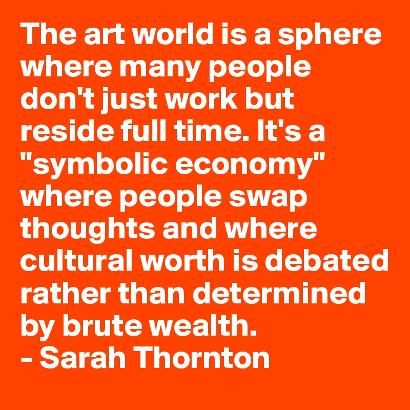 The art world is a sphere where many people don't just work but reside full time. It's a "symbolic economy" where people swap thoughts and where cultural worth is debated rather than determined by brute wealth. 
- Sarah Thornton