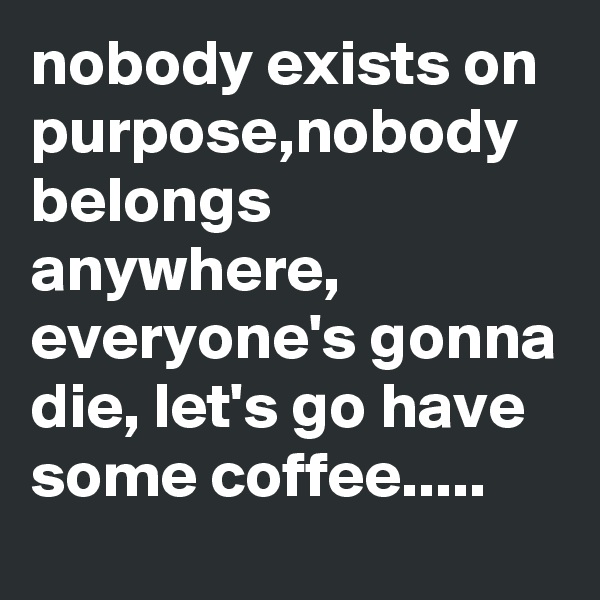 nobody exists on purpose,nobody belongs anywhere, everyone's gonna die, let's go have some coffee.....