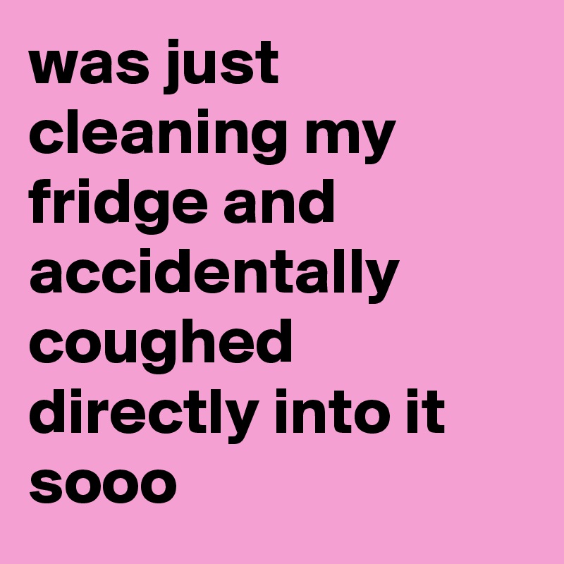 was just cleaning my fridge and accidentally coughed directly into it sooo