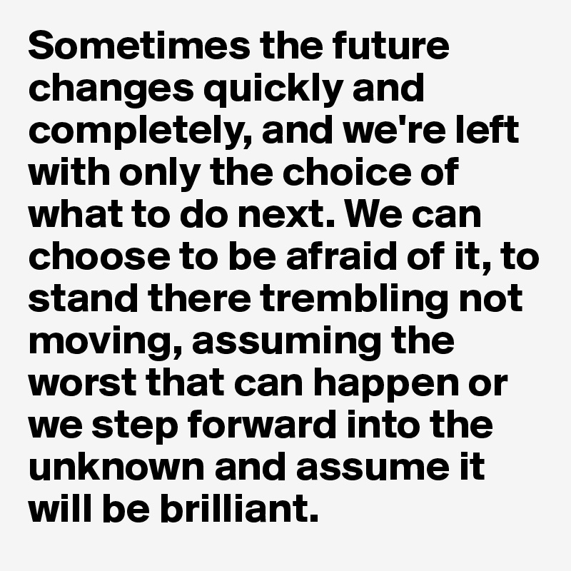 Sometimes the future changes quickly and completely, and we're left with only the choice of what to do next. We can choose to be afraid of it, to stand there trembling not moving, assuming the worst that can happen or we step forward into the unknown and assume it will be brilliant.