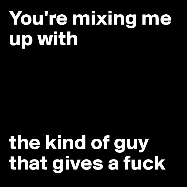 You're mixing me up with 




the kind of guy that gives a fuck