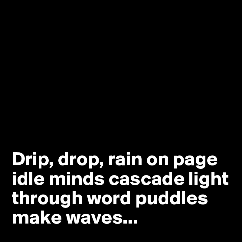 






Drip, drop, rain on page idle minds cascade light through word puddles make waves...