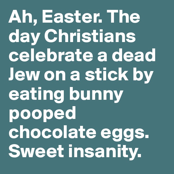 Ah, Easter. The day Christians celebrate a dead Jew on a stick by eating bunny pooped chocolate eggs. Sweet insanity.