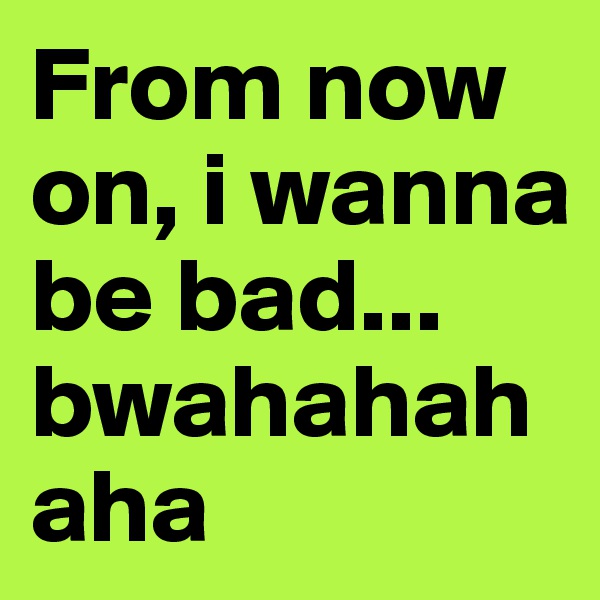 From now on, i wanna be bad... bwahahahaha